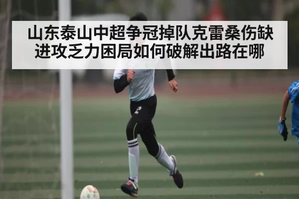 山东泰山中超争冠掉队克雷桑伤缺进攻乏力困局如何破解出路在哪